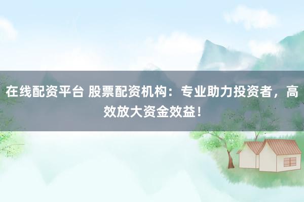在线配资平台 股票配资机构：专业助力投资者，高效放大资金效益！