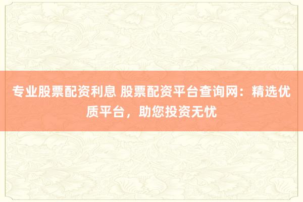 专业股票配资利息 股票配资平台查询网：精选优质平台，助您投资无忧