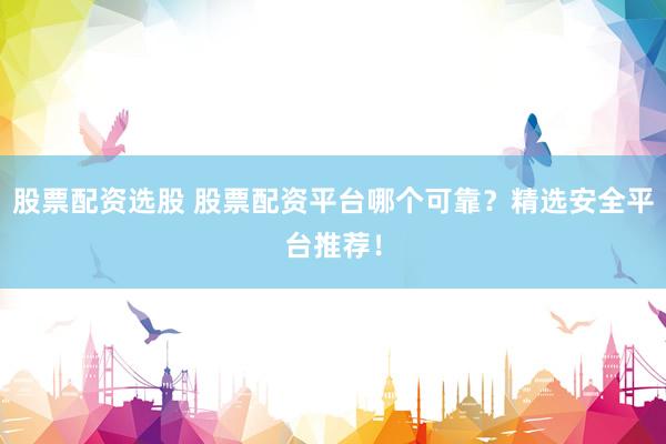 股票配资选股 股票配资平台哪个可靠？精选安全平台推荐！