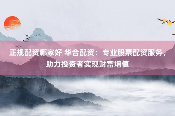 正规配资哪家好 华合配资：专业股票配资服务，助力投资者实现财富增值