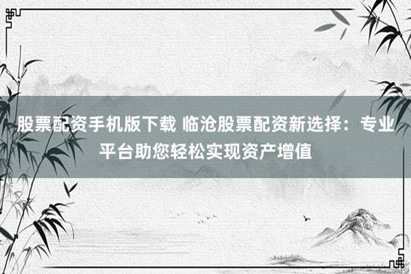 股票配资手机版下载 临沧股票配资新选择：专业平台助您轻松实现资产增值
