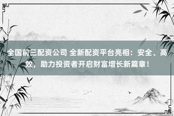 全国前三配资公司 全新配资平台亮相：安全、高效，助力投资者开启财富增长新篇章！