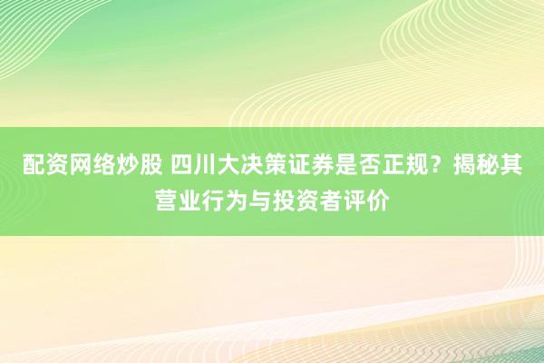 配资网络炒股 四川大决策证券是否正规？揭秘其营业行为与投资者评价