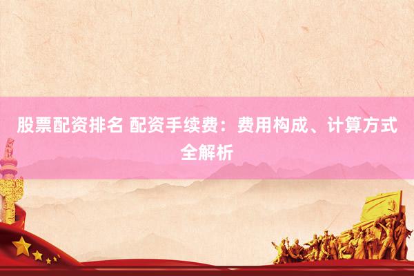 股票配资排名 配资手续费：费用构成、计算方式全解析