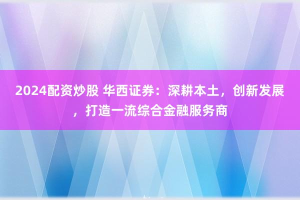 2024配资炒股 华西证券：深耕本土，创新发展，打造一流综合金融服务商