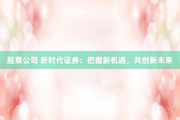 股票公司 新时代证券：把握新机遇，共创新未来