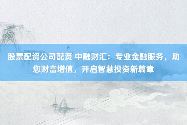 股票配资公司配资 中融财汇：专业金融服务，助您财富增值，开启智慧投资新篇章