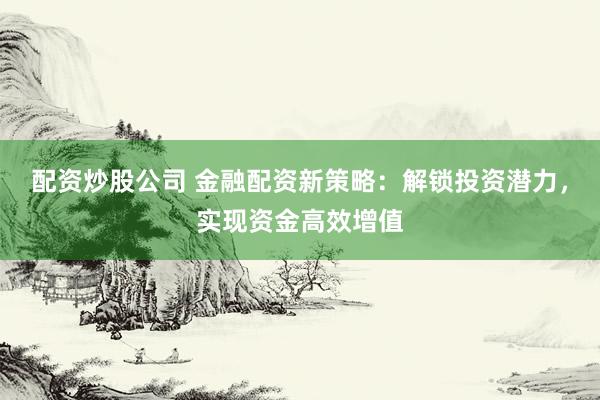 配资炒股公司 金融配资新策略：解锁投资潜力，实现资金高效增值
