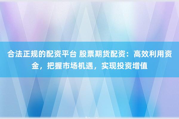 合法正规的配资平台 股票期货配资：高效利用资金，把握市场机遇，实现投资增值