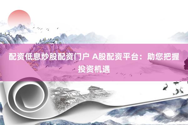 配资低息炒股配资门户 A股配资平台：助您把握投资机遇