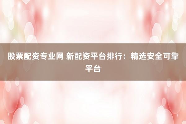 股票配资专业网 新配资平台排行：精选安全可靠平台