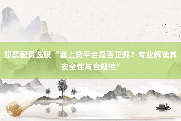 股票配资选股 “塞上贷平台是否正规？专业解读其安全性与合规性”