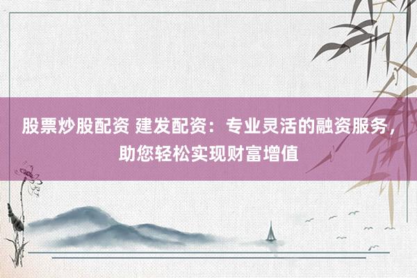 股票炒股配资 建发配资：专业灵活的融资服务，助您轻松实现财富增值
