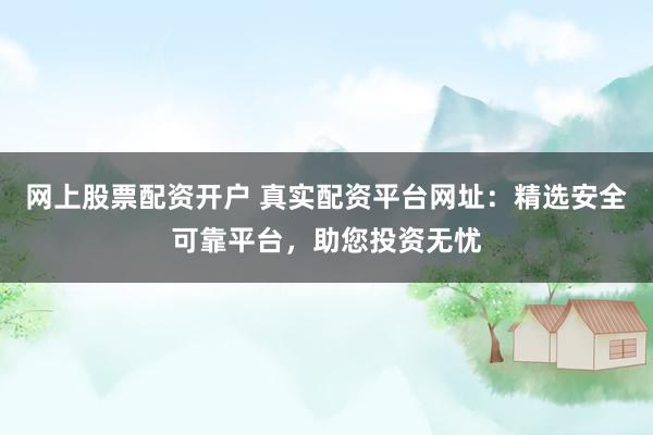 网上股票配资开户 真实配资平台网址：精选安全可靠平台，助您投资无忧