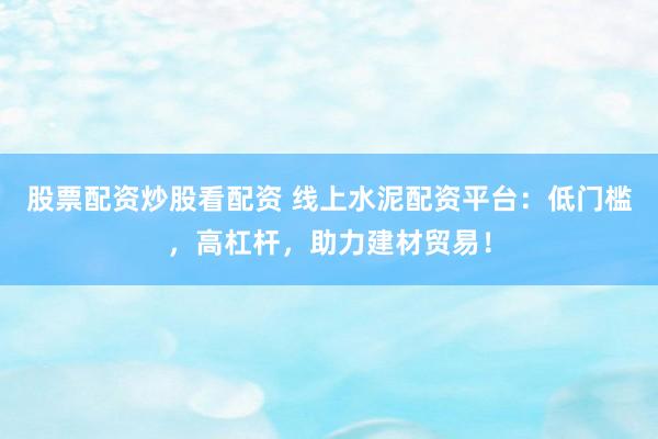 股票配资炒股看配资 线上水泥配资平台：低门槛，高杠杆，助力建材贸易！