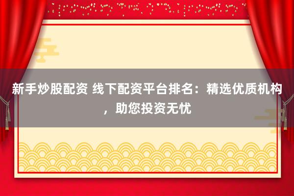 新手炒股配资 线下配资平台排名：精选优质机构，助您投资无忧