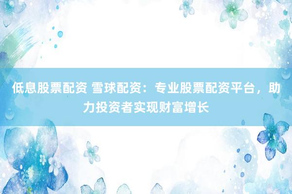低息股票配资 雪球配资：专业股票配资平台，助力投资者实现财富增长