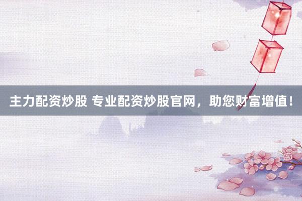 主力配资炒股 专业配资炒股官网，助您财富增值！
