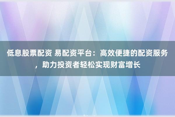 低息股票配资 易配资平台：高效便捷的配资服务，助力投资者轻松实现财富增长