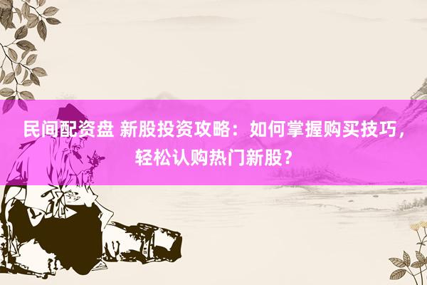 民间配资盘 新股投资攻略：如何掌握购买技巧，轻松认购热门新股？