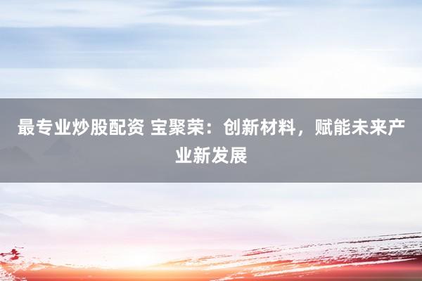 最专业炒股配资 宝聚荣：创新材料，赋能未来产业新发展