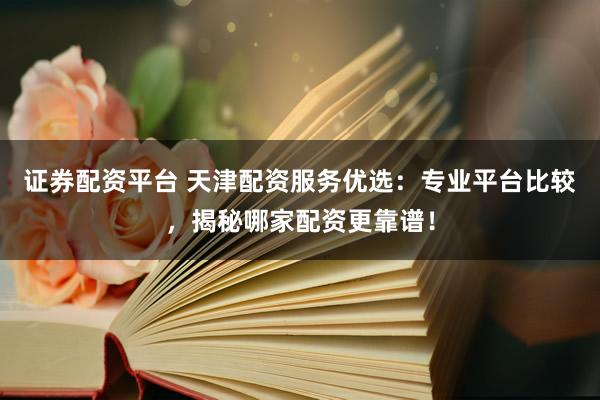 证券配资平台 天津配资服务优选：专业平台比较，揭秘哪家配资更靠谱！