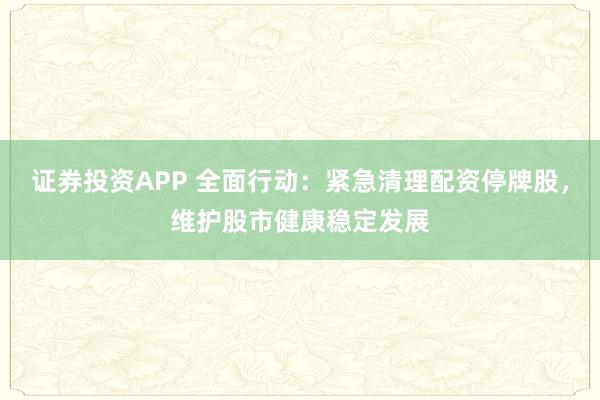 证券投资APP 全面行动：紧急清理配资停牌股，维护股市健康稳定发展