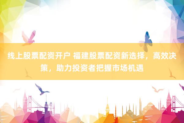 线上股票配资开户 福建股票配资新选择，高效决策，助力投资者把握市场机遇