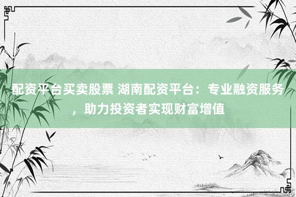 配资平台买卖股票 湖南配资平台：专业融资服务，助力投资者实现财富增值