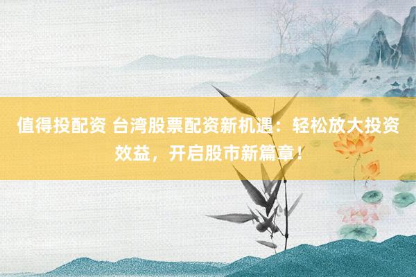 值得投配资 台湾股票配资新机遇：轻松放大投资效益，开启股市新篇章！