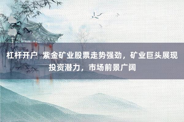 杠杆开户  紫金矿业股票走势强劲，矿业巨头展现投资潜力，市场前景广阔