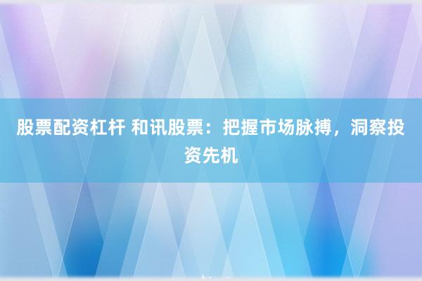 股票配资杠杆 和讯股票：把握市场脉搏，洞察投资先机