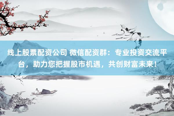 线上股票配资公司 微信配资群：专业投资交流平台，助力您把握股市机遇，共创财富未来！