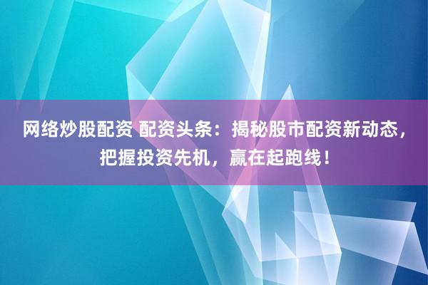 网络炒股配资 配资头条：揭秘股市配资新动态，把握投资先机，赢在起跑线！