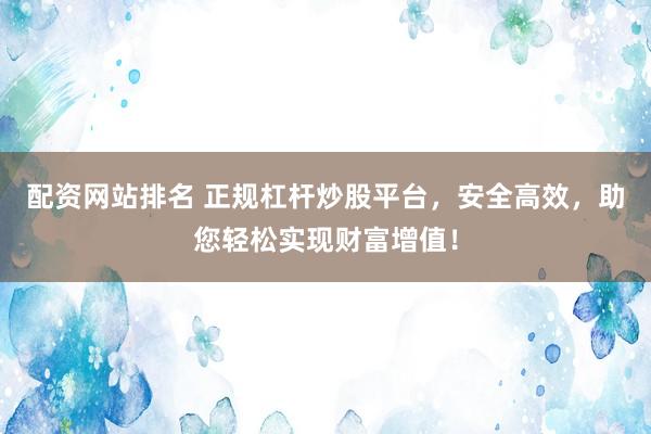 配资网站排名 正规杠杆炒股平台，安全高效，助您轻松实现财富增值！