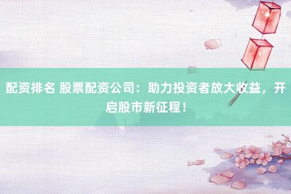 配资排名 股票配资公司：助力投资者放大收益，开启股市新征程！