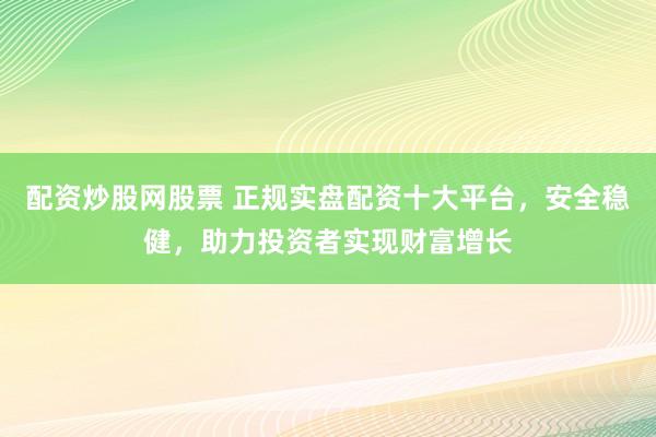 配资炒股网股票 正规实盘配资十大平台，安全稳健，助力投资者实现财富增长
