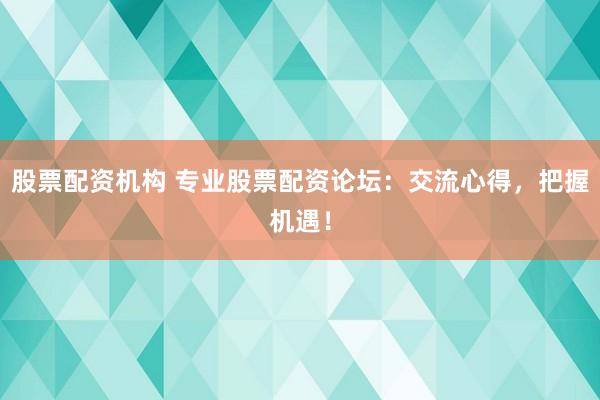 股票配资机构 专业股票配资论坛：交流心得，把握机遇！