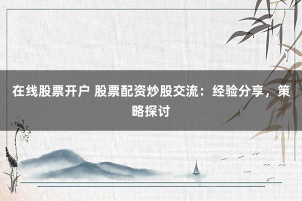 在线股票开户 股票配资炒股交流：经验分享，策略探讨
