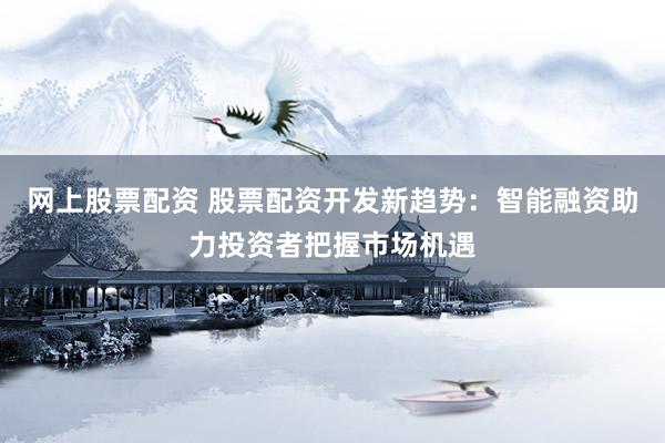 网上股票配资 股票配资开发新趋势：智能融资助力投资者把握市场机遇