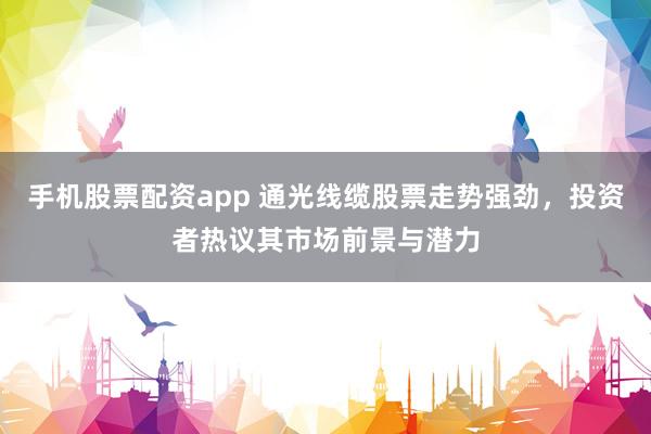 手机股票配资app 通光线缆股票走势强劲，投资者热议其市场前景与潜力