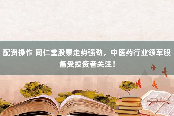 配资操作 同仁堂股票走势强劲，中医药行业领军股备受投资者关注！