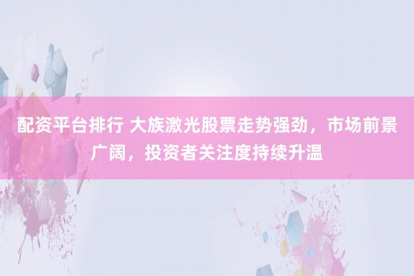配资平台排行 大族激光股票走势强劲，市场前景广阔，投资者关注度持续升温