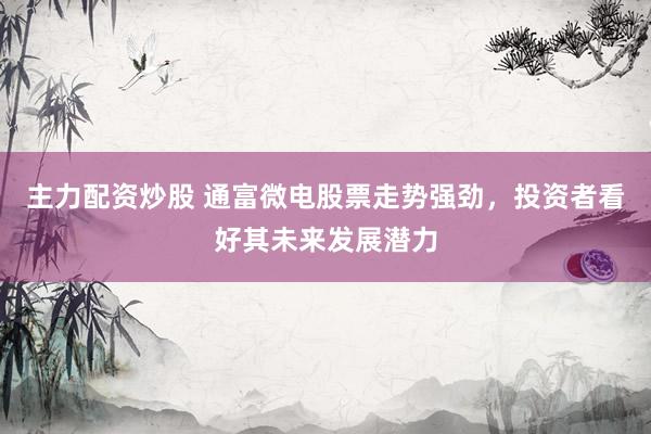 主力配资炒股 通富微电股票走势强劲，投资者看好其未来发展潜力