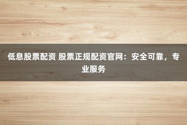 低息股票配资 股票正规配资官网：安全可靠，专业服务