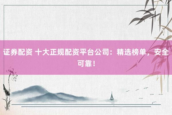 证券配资 十大正规配资平台公司：精选榜单，安全可靠！