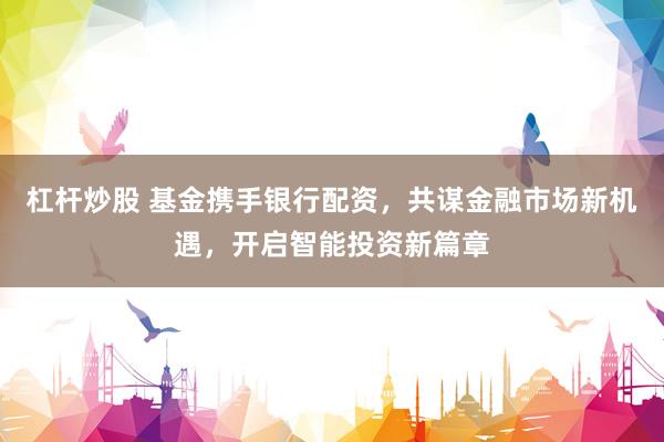 杠杆炒股 基金携手银行配资，共谋金融市场新机遇，开启智能投资新篇章