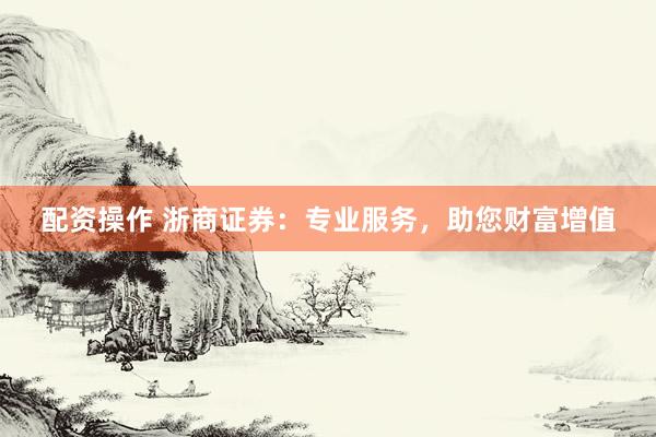 配资操作 浙商证券：专业服务，助您财富增值