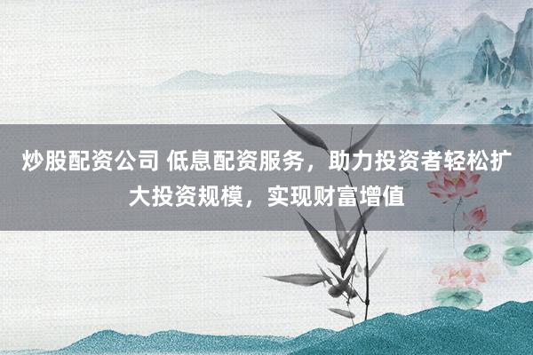 炒股配资公司 低息配资服务，助力投资者轻松扩大投资规模，实现财富增值