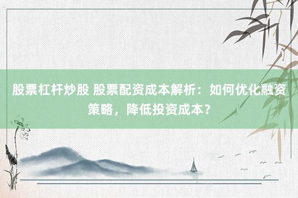 股票杠杆炒股 股票配资成本解析：如何优化融资策略，降低投资成本？